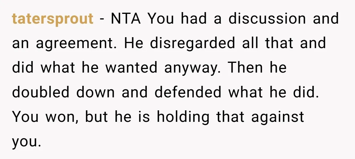 tatersprout − NTA You had a discussion and an agreement. He disregarded all that and did what he wanted anyway. Then he doubled down and defended what he did. You...