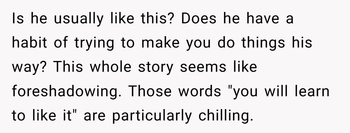 Is he usually like this? Does he have a habit of trying to make you do things his way? This whole story seems like foreshadowing. Those words "you will learn...
