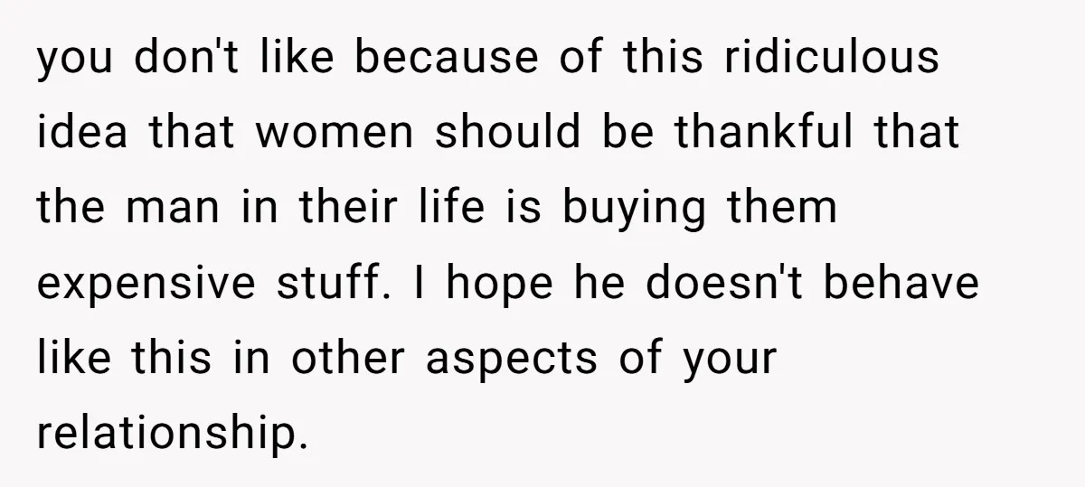 you don't like because of this ridiculous idea that women should be thankful that the man in their life is buying them expensive stuff. I hope he doesn't behave like...