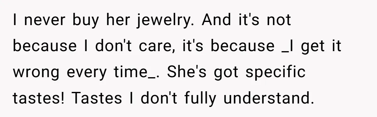 I never buy her jewelry. And it's not because I don't care, it's because _I get it wrong every time_. She's got specific tastes! Tastes I don't fully understand.