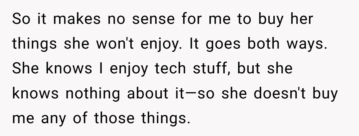 So it makes no sense for me to buy her things she won't enjoy. It goes both ways. She knows I enjoy tech stuff, but she knows nothing about it—so...