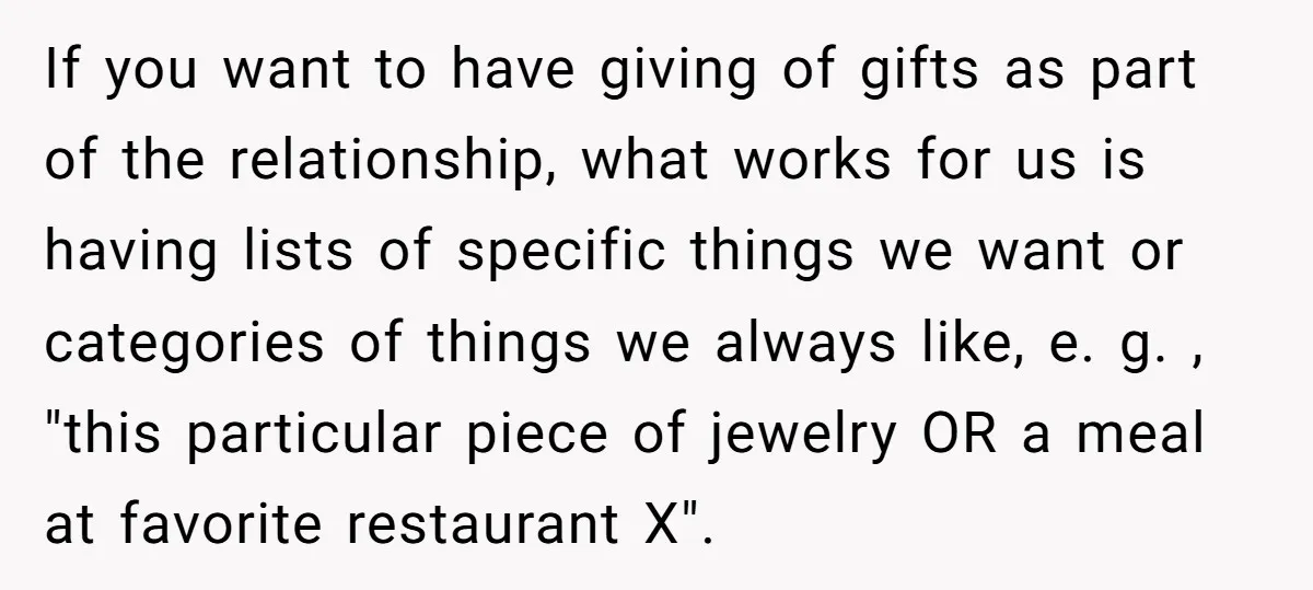 If you want to have giving of gifts as part of the relationship, what works for us is having lists of specific things we want or categories of things we...