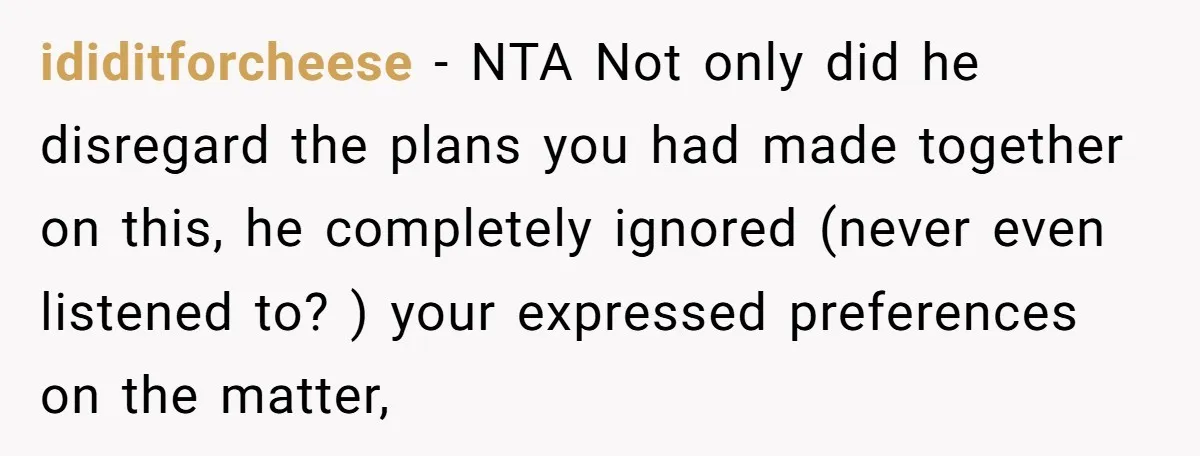 ididitforcheese − NTA Not only did he disregard the plans you had made together on this, he completely ignored (never even listened to? ) your expressed preferences on the matter,