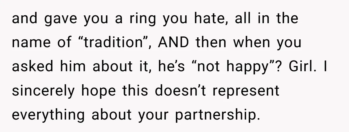 and gave you a ring you hate, all in the name of “tradition”, AND then when you asked him about it, he’s “not happy”? Girl. I sincerely hope this doesn’t...