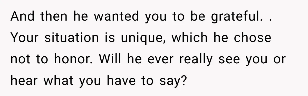 And then he wanted you to be grateful. . Your situation is unique, which he chose not to honor. Will he ever really see you or hear what you have...