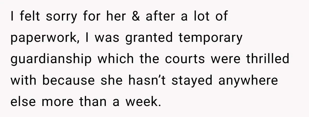 I felt sorry for her & after a lot of paperwork, I was granted temporary guardianship which the courts were thrilled with because she hasn’t stayed anywhere else more than...