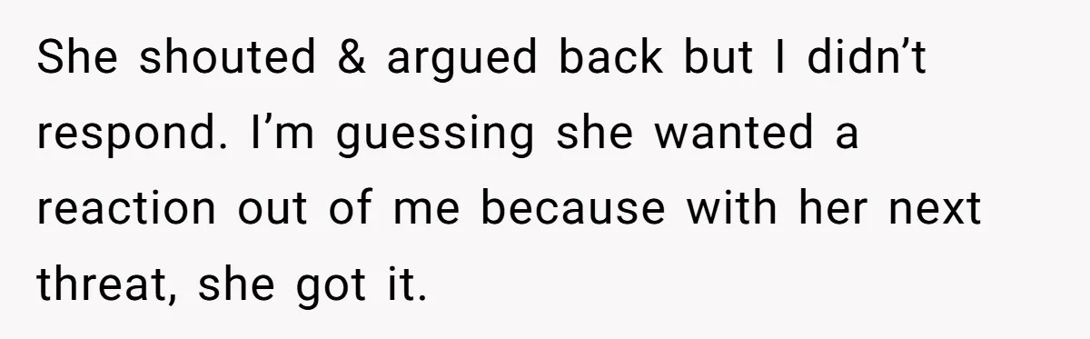 She shouted & argued back but I didn’t respond. I’m guessing she wanted a reaction out of me because with her next threat, she got it.