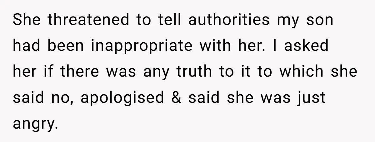 She threatened to tell authorities my son had been inappropriate with her. I asked her if there was any truth to it to which she said no, apologised & said...