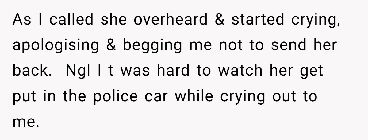 As I called she overheard & started crying, apologising & begging me not to send her back. Ngl I t was hard to watch her get put in the police...