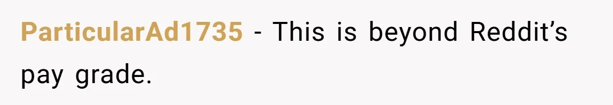 ParticularAd1735 − This is beyond Reddit’s pay grade.