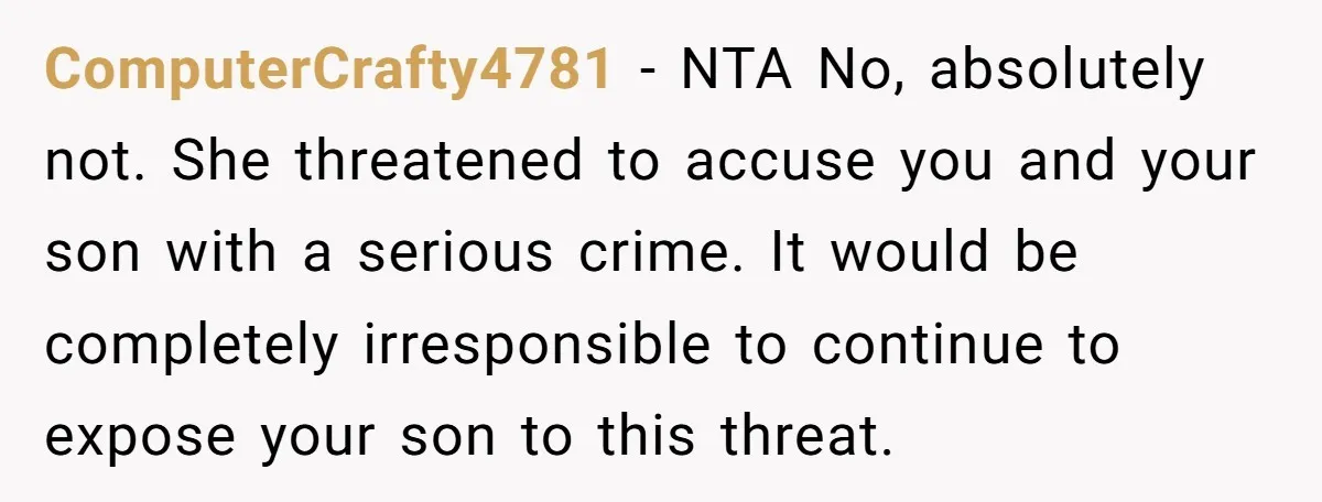 ComputerCrafty4781 − NTA No, absolutely not. She threatened to accuse you and your son with a serious crime. It would be completely irresponsible to continue to expose your son to...