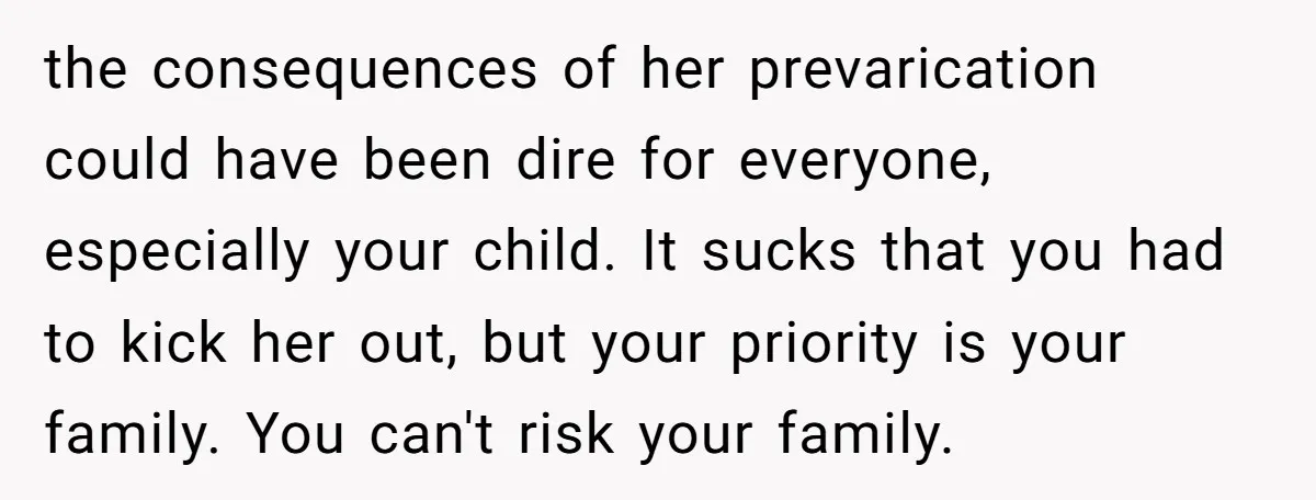 the consequences of her prevarication could have been dire for everyone, especially your child. It sucks that you had to kick her out, but your priority is your family. You...