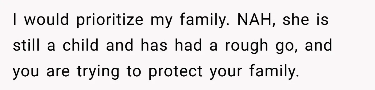 I would prioritize my family. NAH, she is still a child and has had a rough go, and you are trying to protect your family.