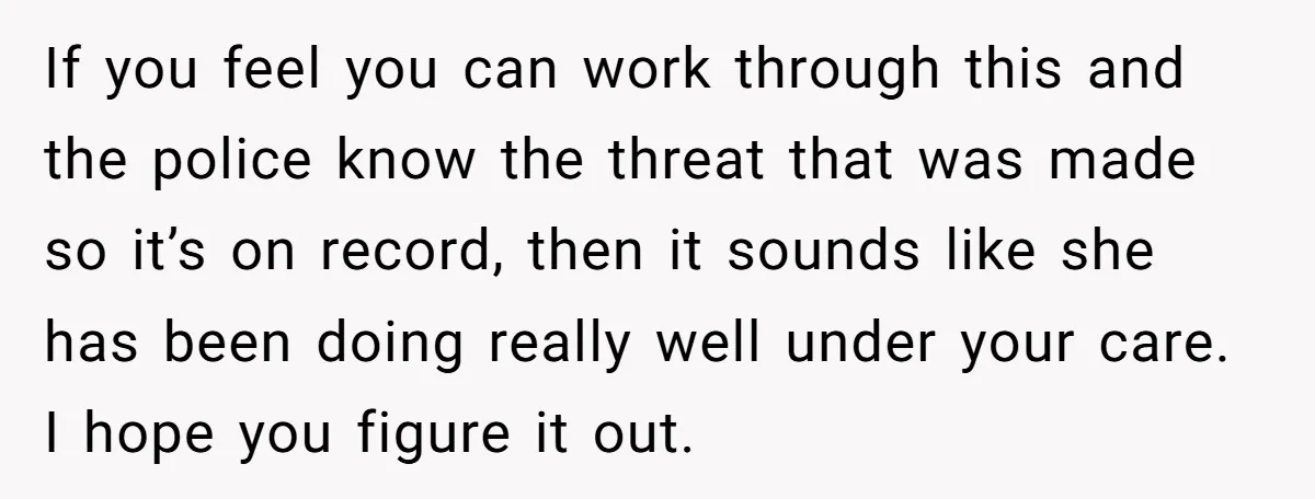 If you feel you can work through this and the police know the threat that was made so it’s on record, then it sounds like she has been doing really...