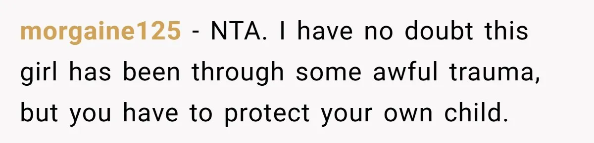 morgaine125 − NTA. I have no doubt this girl has been through some awful trauma, but you have to protect your own child.