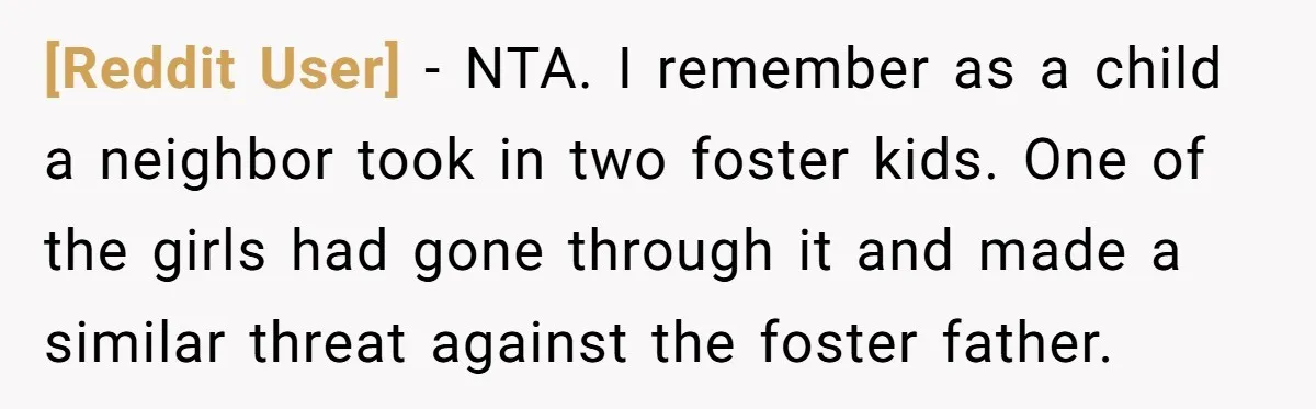 [Reddit User] − NTA. I remember as a child a neighbor took in two foster kids. One of the girls had gone through it and made a similar threat against...