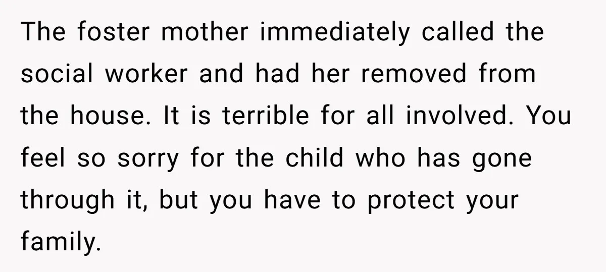 The foster mother immediately called the social worker and had her removed from the house. It is terrible for all involved. You feel so sorry for the child who has...