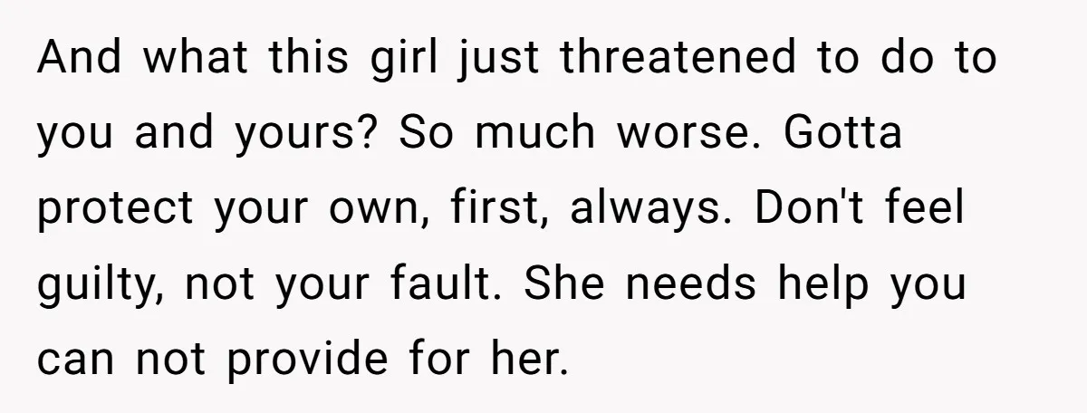 And what this girl just threatened to do to you and yours? So much worse. Gotta protect your own, first, always. Don't feel guilty, not your fault. She needs help...