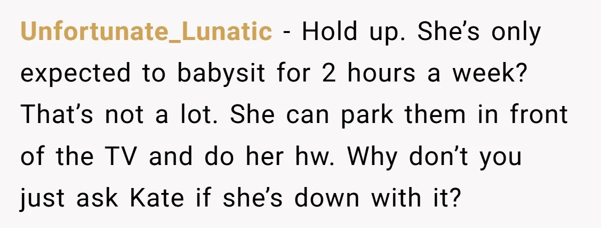 Unfortunate_Lunatic − Hold up. She’s only expected to babysit for 2 hours a week? That’s not a lot. She can park them in front of the TV and do her...