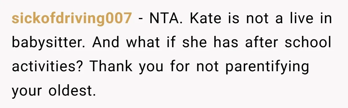 sickofdriving007 − NTA. Kate is not a live in babysitter. And what if she has after school activities? Thank you for not parentifying your oldest.