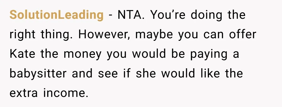 SolutionLeading − NTA. You’re doing the right thing. However, maybe you can offer Kate the money you would be paying a babysitter and see if she would like the extra...