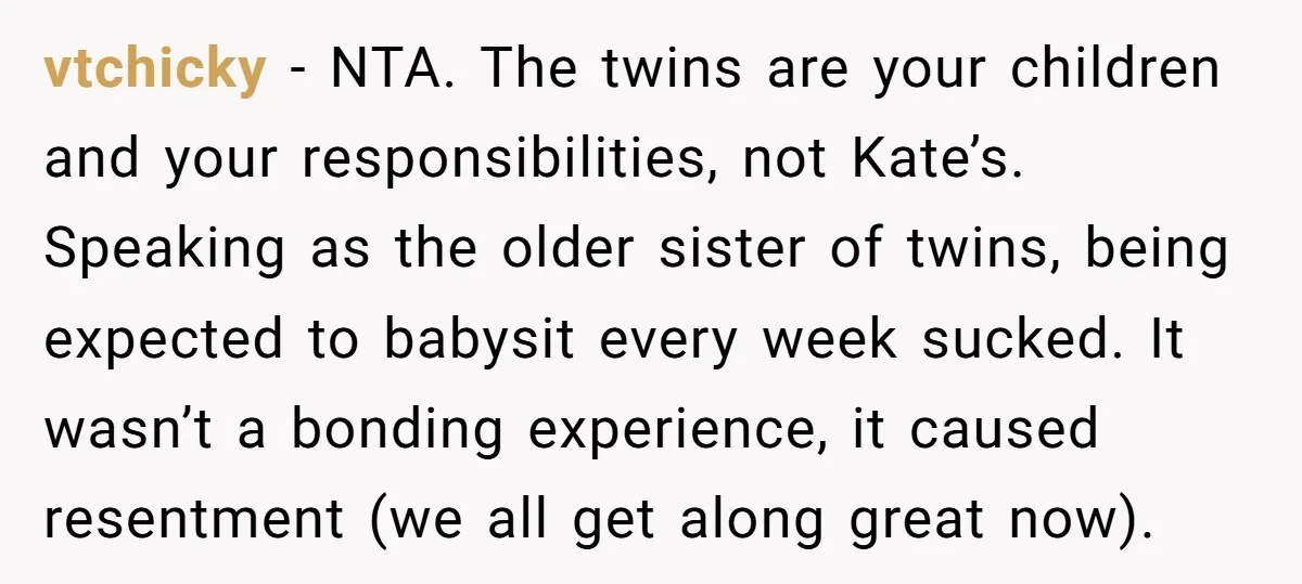 vtchicky − NTA. The twins are your children and your responsibilities, not Kate’s. Speaking as the older sister of twins, being expected to babysit every week sucked. It wasn’t a...