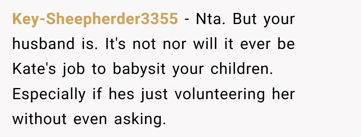Key-Sheepherder3355 − Nta. But your husband is. It's not nor will it ever be Kate's job to babysit your children. Especially if hes just volunteering her without even asking.