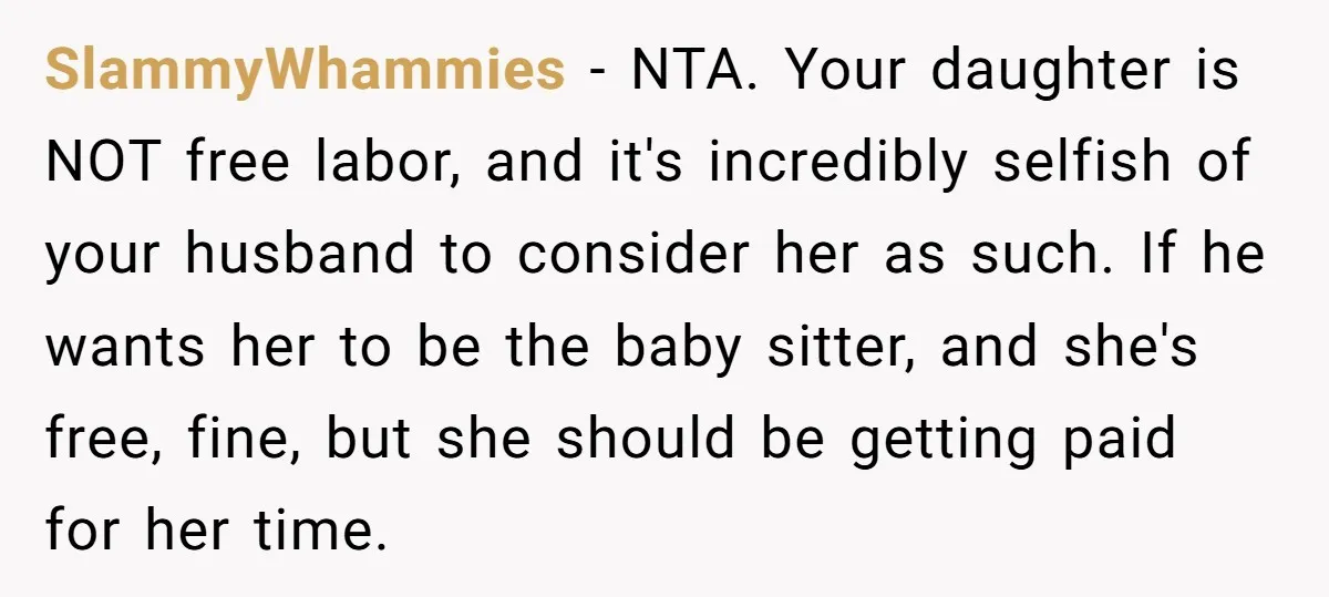 SlammyWhammies − NTA. Your daughter is NOT free labor, and it's incredibly selfish of your husband to consider her as such. If he wants her to be the baby sitter,...