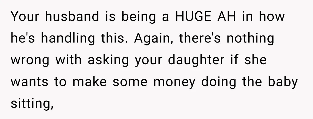 Your husband is being a HUGE AH in how he's handling this. Again, there's nothing wrong with asking your daughter if she wants to make some money doing the baby...