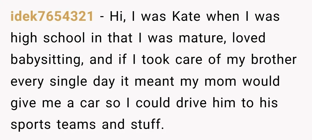 idek7654321 − Hi, I was Kate when I was high school in that I was mature, loved babysitting, and if I took care of my brother every single day it...