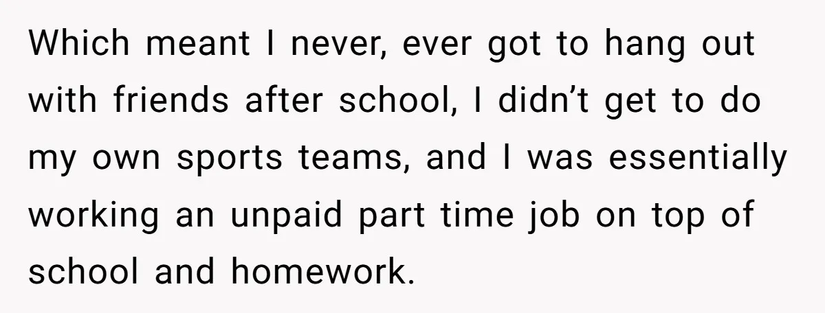 Which meant I never, ever got to hang out with friends after school, I didn’t get to do my own sports teams, and I was essentially working an unpaid part...