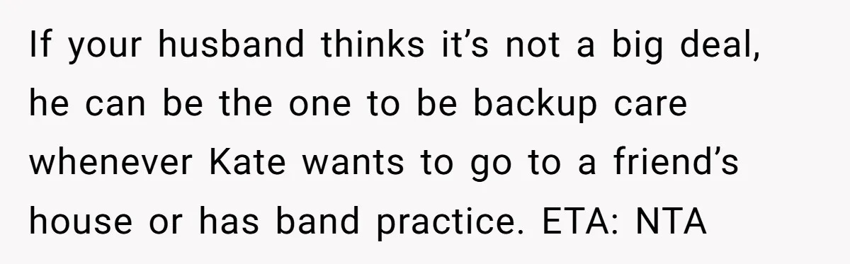 If your husband thinks it’s not a big deal, he can be the one to be backup care whenever Kate wants to go to a friend’s house or has band...