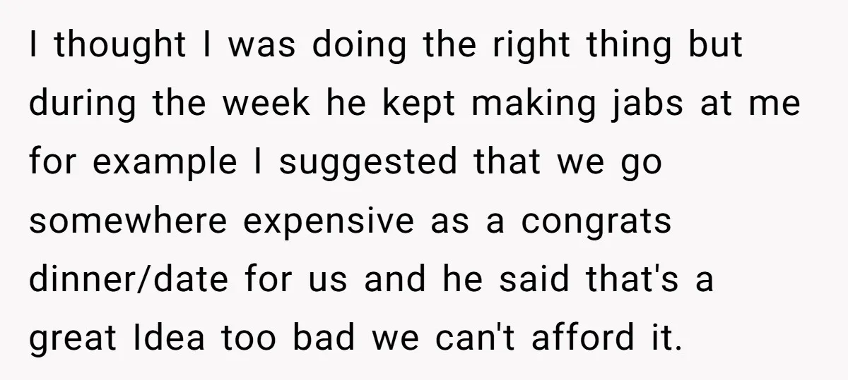 I thought I was doing the right thing but during the week he kept making jabs at me for example I suggested that we go somewhere expensive as a congrats...