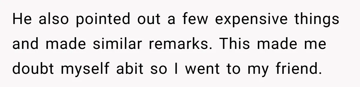 He also pointed out a few expensive things and made similar remarks. This made me doubt myself abit so I went to my friend.