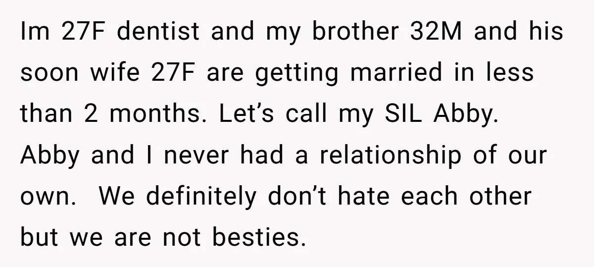 Im 27F dentist and my brother 32M and his soon wife 27F are getting married in less than 2 months. Let’s call my SIL Abby. Abby and I never had...