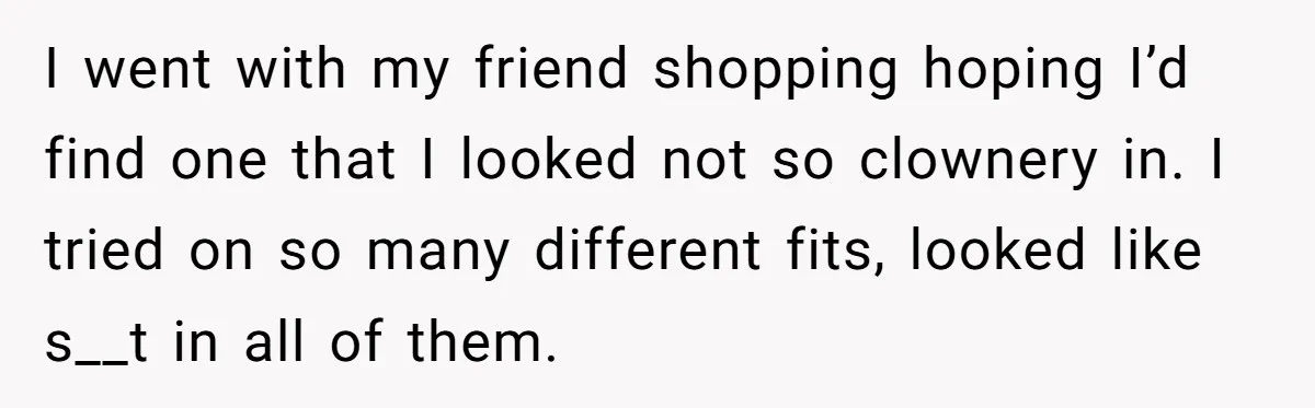 I went with my friend shopping hoping I’d find one that I looked not so clownery in. I tried on so many different fits, looked like s__t in all of...