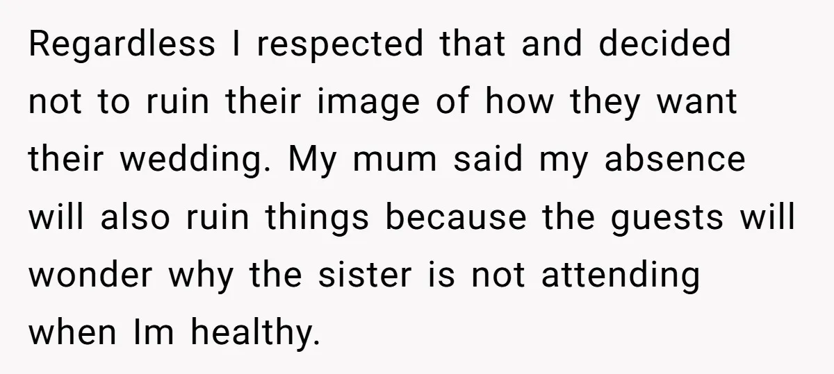 Regardless I respected that and decided not to ruin their image of how they want their wedding. My mum said my absence will also ruin things because the guests will...