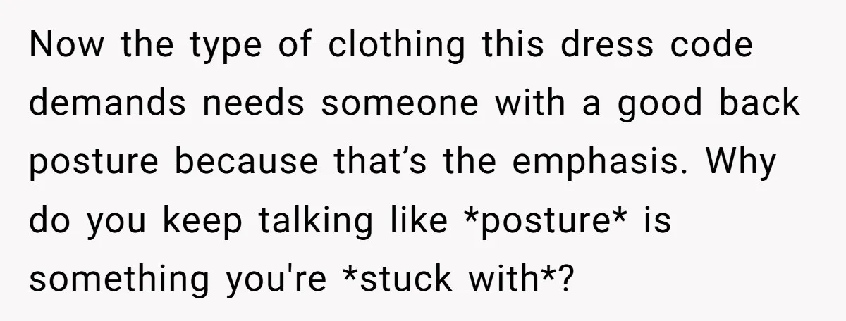 Now the type of clothing this dress code demands needs someone with a good back posture because that’s the emphasis. Why do you keep talking like *posture* is something you're...