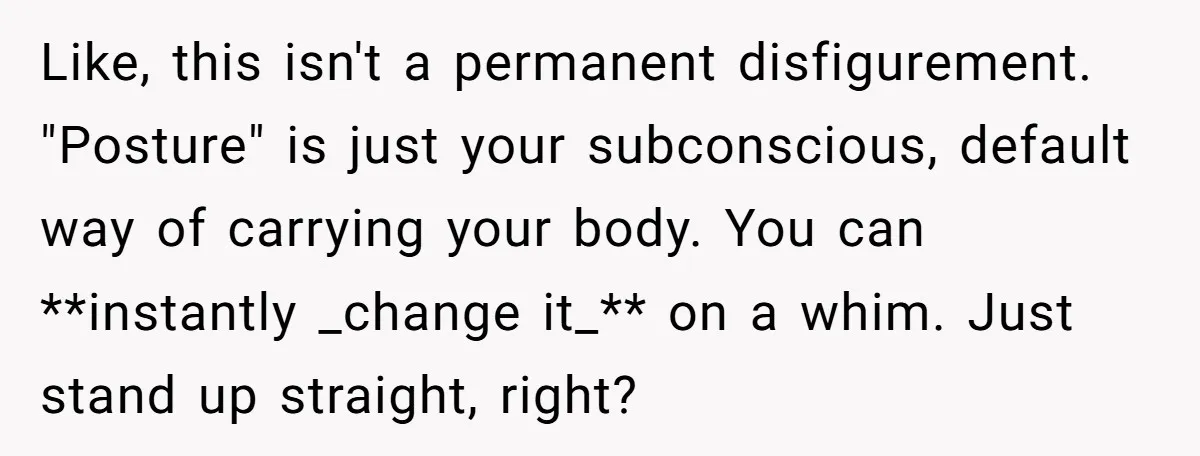 Like, this isn't a permanent disfigurement. "Posture" is just your subconscious, default way of carrying your body. You can **instantly _change it_** on a whim. Just stand up straight, right?