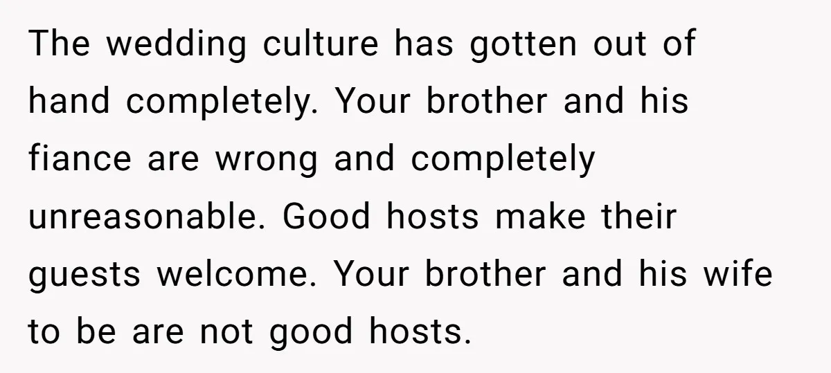 The wedding culture has gotten out of hand completely. Your brother and his fiance are wrong and completely unreasonable. Good hosts make their guests welcome. Your brother and his wife...