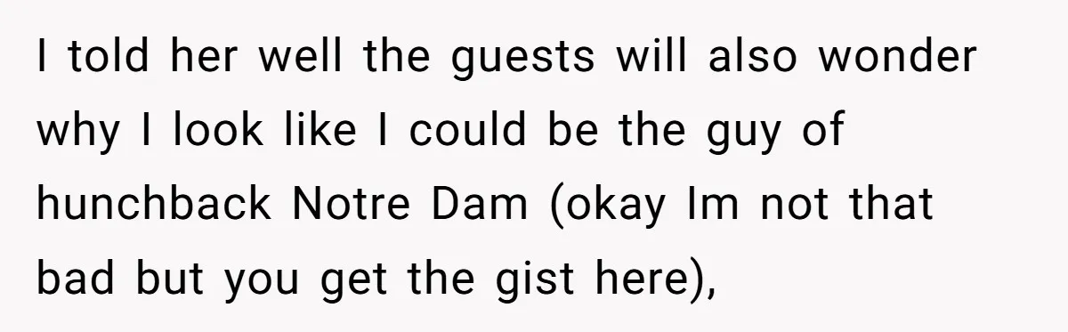 I told her well the guests will also wonder why I look like I could be the guy of hunchback Notre Dam (okay Im not that bad but you get...