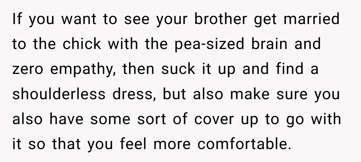 If you want to see your brother get married to the chick with the pea-sized brain and zero empathy, then suck it up and find a shoulderless dress, but also...