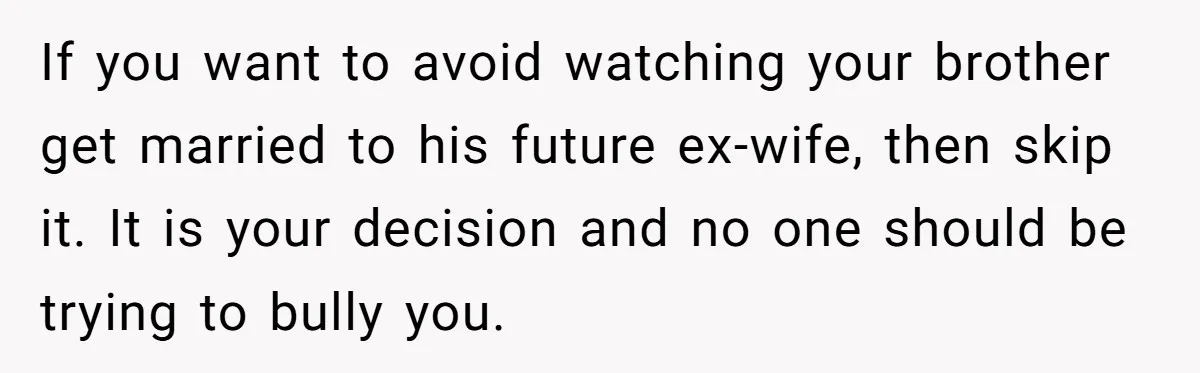 If you want to avoid watching your brother get married to his future ex-wife, then skip it. It is your decision and no one should be trying to bully you.