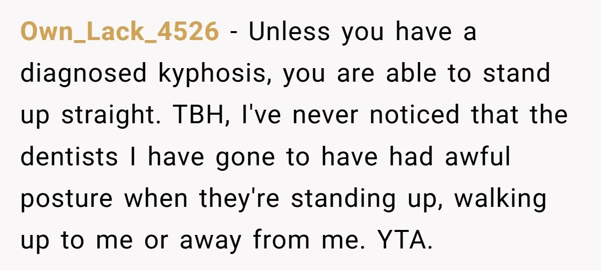 Own_Lack_4526 − Unless you have a diagnosed kyphosis, you are able to stand up straight. TBH, I've never noticed that the dentists I have gone to have had awful posture...