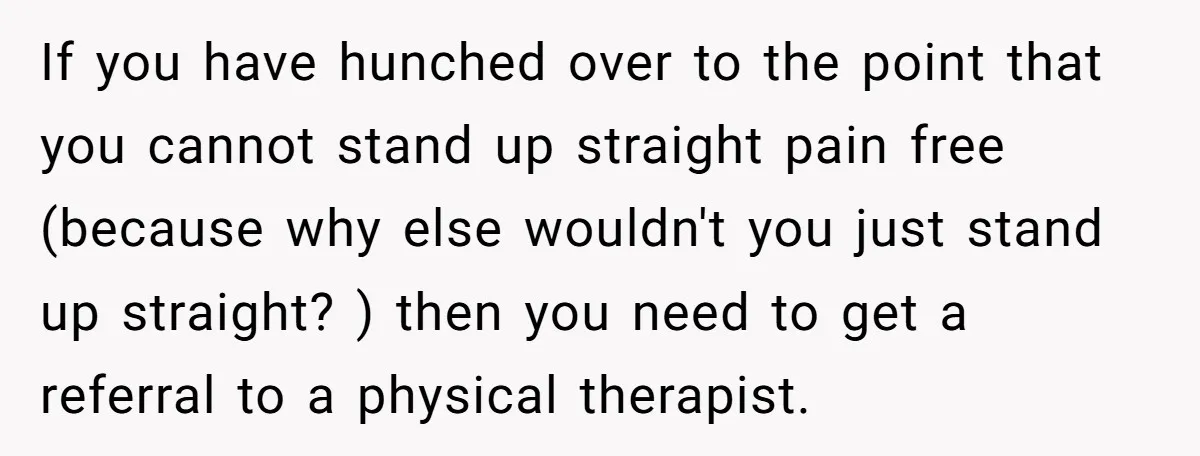If you have hunched over to the point that you cannot stand up straight pain free (because why else wouldn't you just stand up straight? ) then you need to...