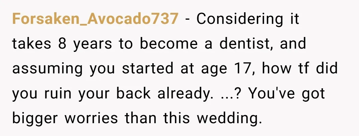 Forsaken_Avocado737 − Considering it takes 8 years to become a dentist, and assuming you started at age 17, how tf did you ruin your back already. ...? You've got bigger...