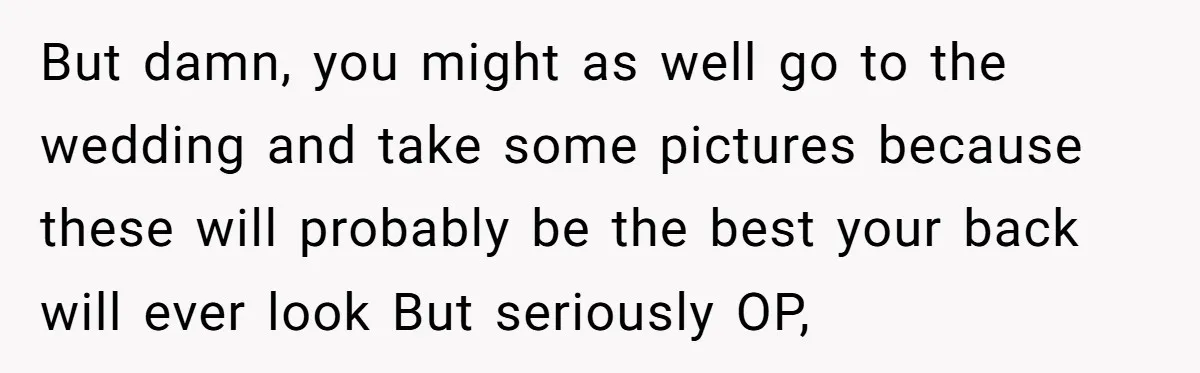 But damn, you might as well go to the wedding and take some pictures because these will probably be the best your back will ever look But seriously OP,