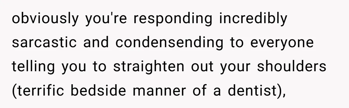 obviously you're responding incredibly sarcastic and condensending to everyone telling you to straighten out your shoulders (terrific bedside manner of a dentist),