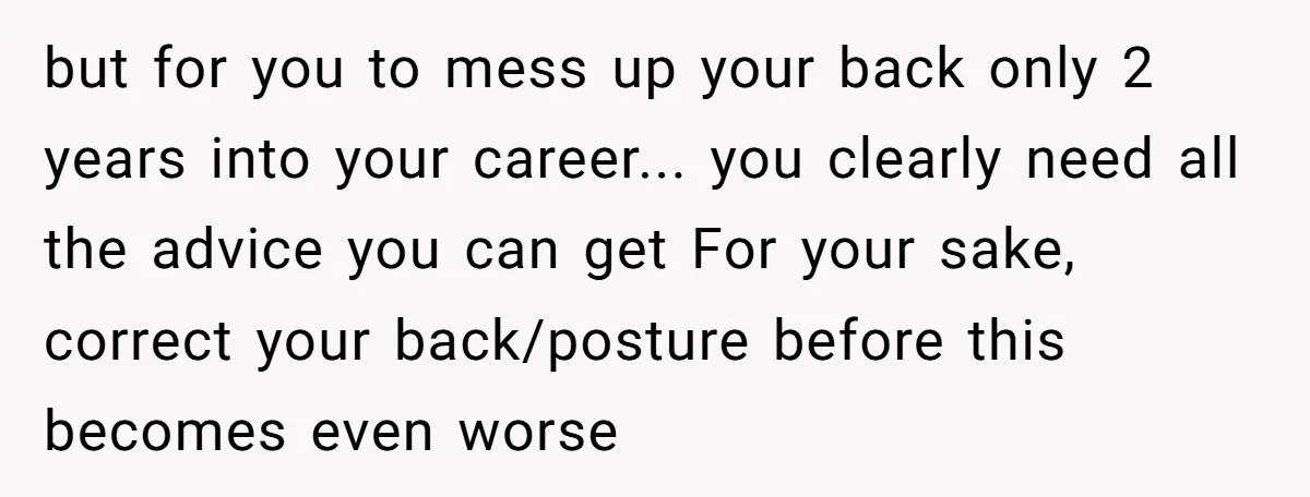 but for you to mess up your back only 2 years into your career... you clearly need all the advice you can get For your sake, correct your back/posture before...