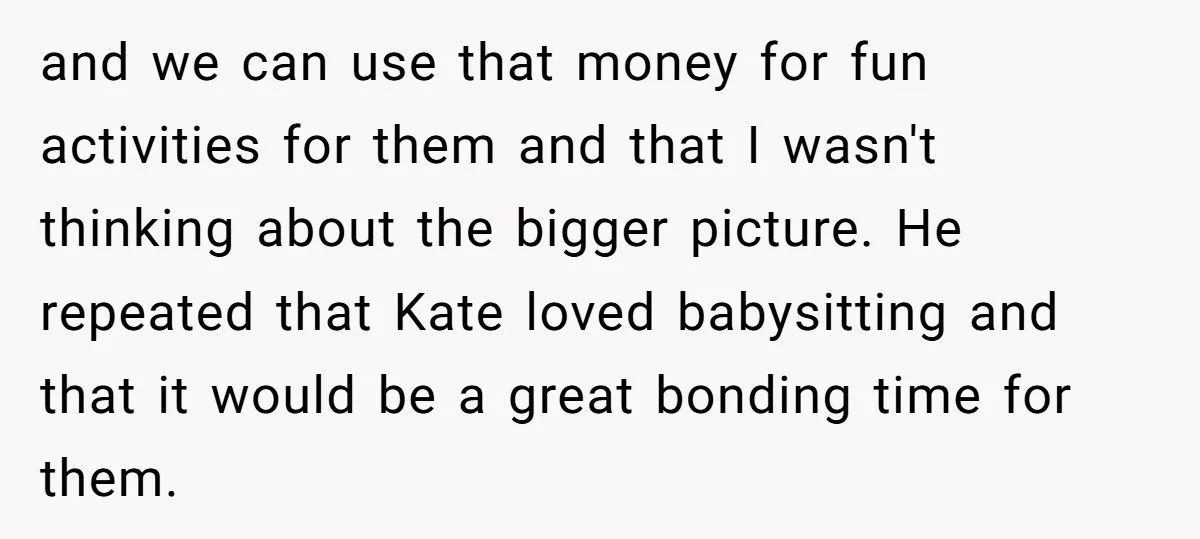 and we can use that money for fun activities for them and that I wasn't thinking about the bigger picture. He repeated that Kate loved babysitting and that it would...